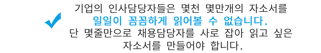 기업의 인사담당자들은 몇천 몇만개의 자소서를 일일이 꼼꼼하게 읽어볼 수 없습니다. 단 몇줄만으로 채용담당자를 사로 잡아 읽고 싶은 자소서를 만들어야 합니다.